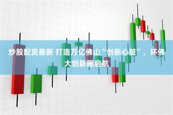 炒股配资最新 打造万亿佛山“创新心脏”，环佛大创新圈启航