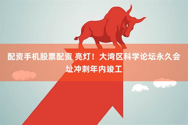 配资手机股票配资 亮灯！大湾区科学论坛永久会址冲刺年内竣工