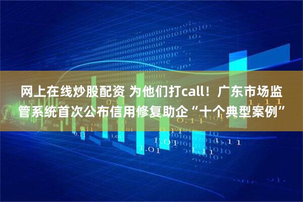 网上在线炒股配资 为他们打call！广东市场监管系统首次公布信用修复助企“十个典型案例”