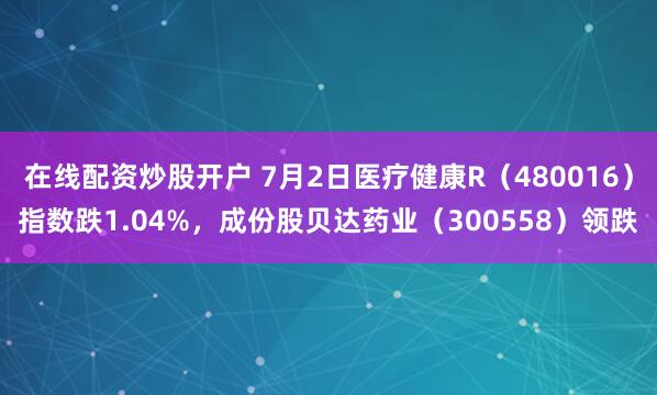 在线配资炒股开户 7月2日医疗健康R（480016）指数跌1.04%，成份股贝达药业（300558）领跌