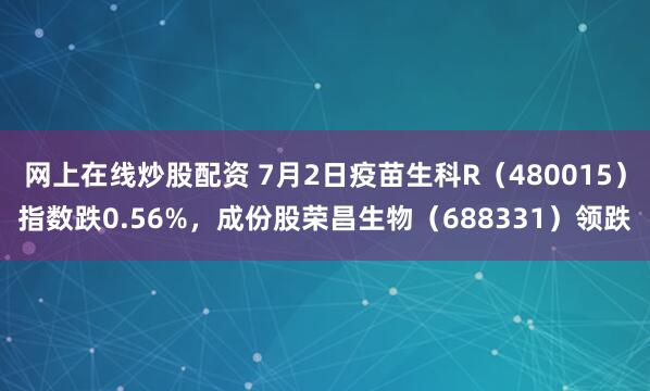 网上在线炒股配资 7月2日疫苗生科R（480015）指数跌0.56%，成份股荣昌生物（688331）领跌