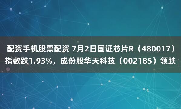配资手机股票配资 7月2日国证芯片R（480017）指数跌1.93%，成份股华天科技（002185）领跌