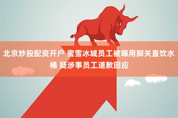 北京炒股配资开户 蜜雪冰城员工被曝用脚关直饮水桶 疑涉事员工道歉回应