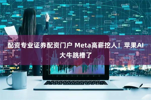 配资专业证券配资门户 Meta高薪挖人！苹果AI大牛跳槽了