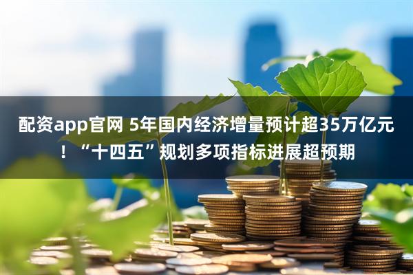配资app官网 5年国内经济增量预计超35万亿元！“十四五”规划多项指标进展超预期