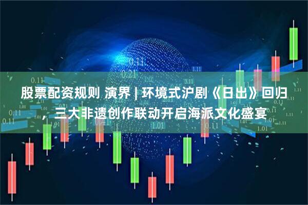 股票配资规则 演界 | 环境式沪剧《日出》回归，三大非遗创作联动开启海派文化盛宴