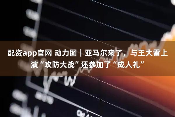 配资app官网 动力图｜亚马尔来了，与王大雷上演“攻防大战”还参加了“成人礼”