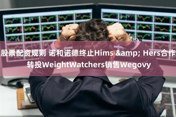 股票配资规则 诺和诺德终止Hims & Hers合作 转投WeightWatchers销售Wegovy
