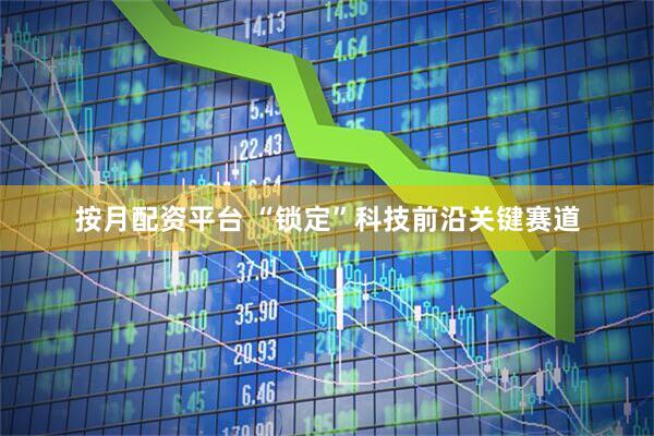 按月配资平台 “锁定”科技前沿关键赛道