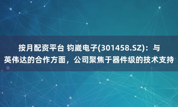按月配资平台 钧崴电子(301458.SZ)：与英伟达的合作方面，公司聚焦于器件级的技术支持