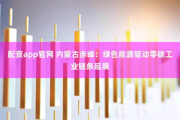 配资app官网 内蒙古赤峰：绿色能源驱动零碳工业链条延展