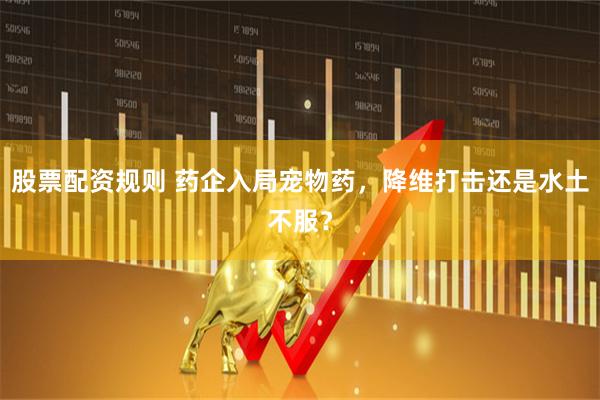 股票配资规则 药企入局宠物药，降维打击还是水土不服？