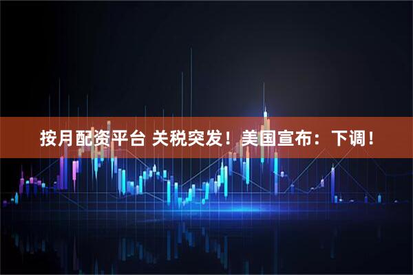 按月配资平台 关税突发！美国宣布：下调！