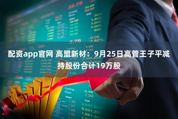 配资app官网 高盟新材:9月25日高管王子平减持股份合计19万股