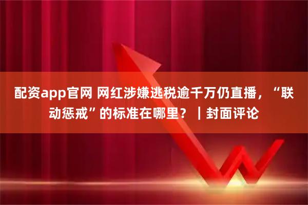 配资app官网 网红涉嫌逃税逾千万仍直播,“联动惩戒”的标准在哪里?|封面评论