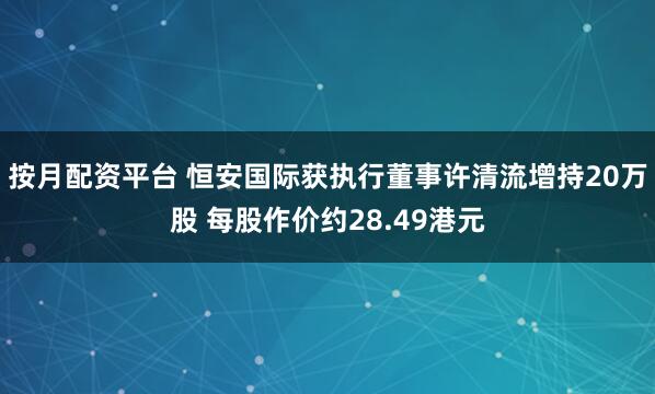 按月配资平台 恒安国际获执行董事许清流增持20万股 每股作价约28.49港元